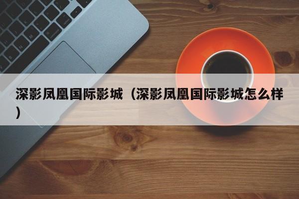 深影凤凰国际影城（深影凤凰国际影城怎么样）