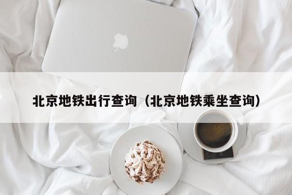 北京地铁出行查询（北京地铁乘坐查询）