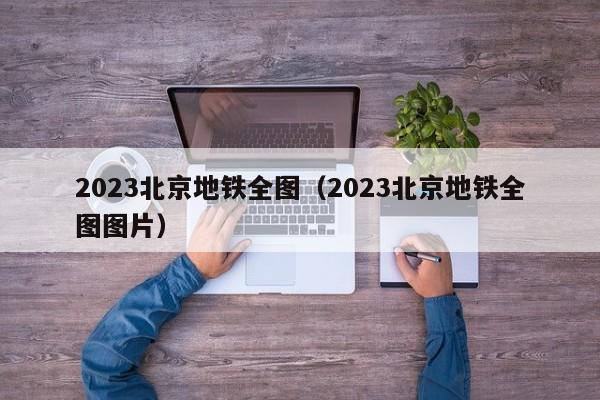 2023北京地铁全图（2023北京地铁全图图片）