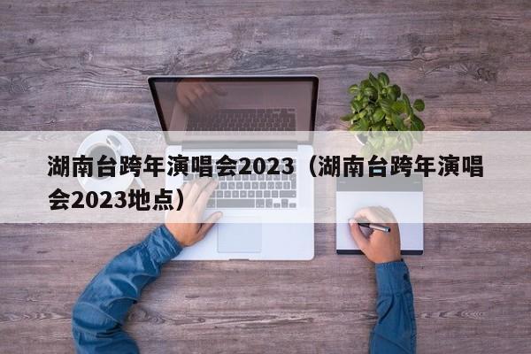 湖南台跨年演唱会2023（湖南台跨年演唱会2023地点）