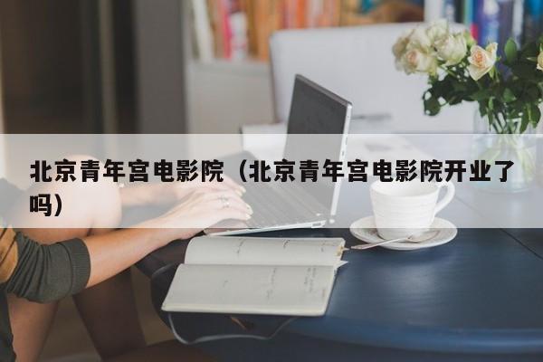 北京青年宫电影院（北京青年宫电影院开业了吗）
