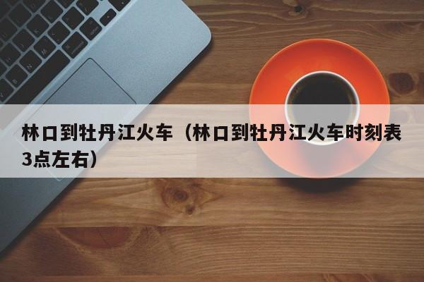 林口到牡丹江火车（林口到牡丹江火车时刻表3点左右）