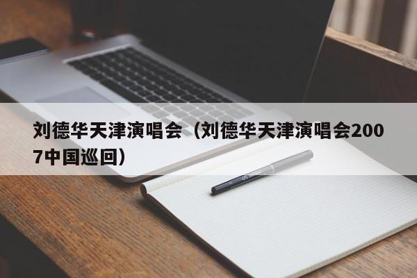 刘德华天津演唱会（刘德华天津演唱会2007中国巡回）