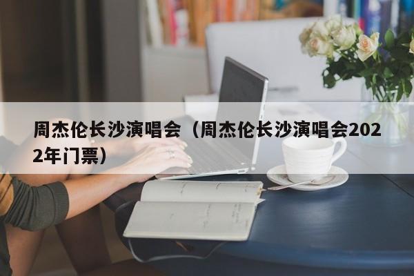 周杰伦长沙演唱会（周杰伦长沙演唱会2022年门票）