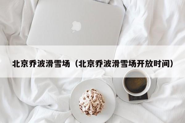 北京乔波滑雪场（北京乔波滑雪场开放时间）