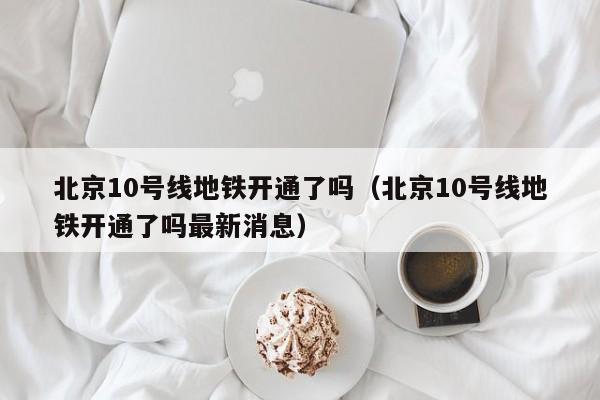 北京10号线地铁开通了吗（北京10号线地铁开通了吗最新消息）