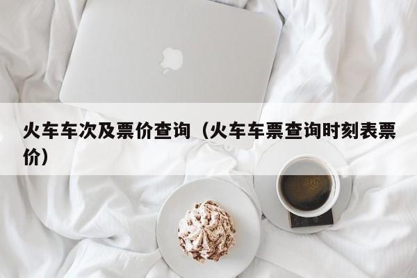 火车车次及票价查询（火车车票查询时刻表票价）