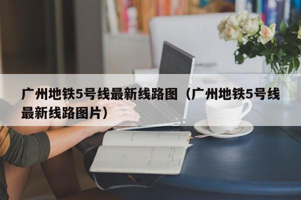 广州地铁5号线最新线路图（广州地铁5号线最新线路图片）