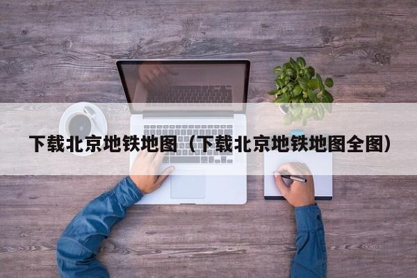 下载北京地铁地图（下载北京地铁地图全图）