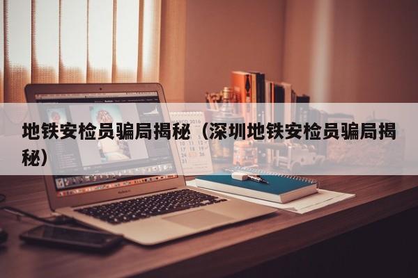 地铁安检员骗局揭秘（深圳地铁安检员骗局揭秘）