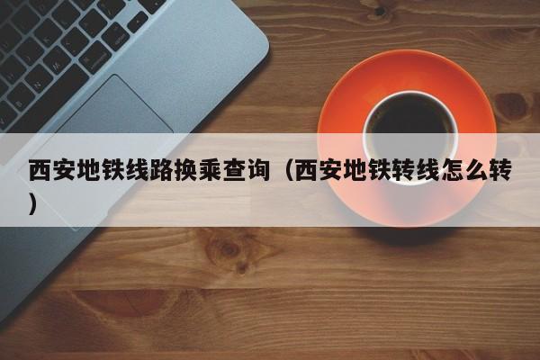 西安地铁线路换乘查询（西安地铁转线怎么转）