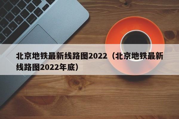 北京地铁最新线路图2022（北京地铁最新线路图2022年底）