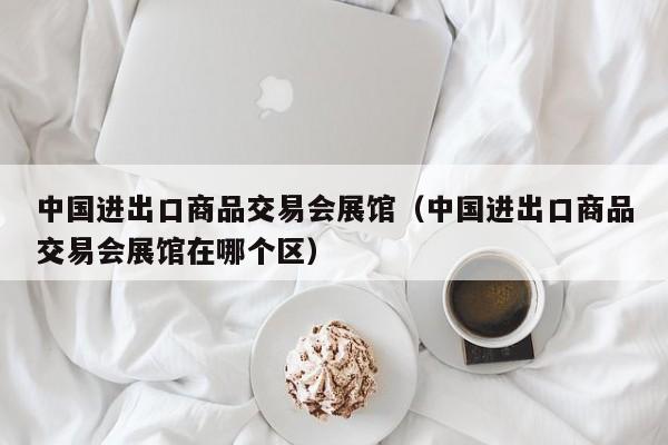 中国进出口商品交易会展馆（中国进出口商品交易会展馆在哪个区）