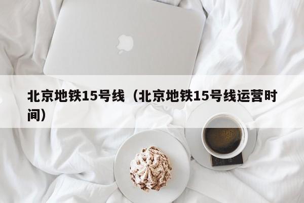 北京地铁15号线（北京地铁15号线运营时间）
