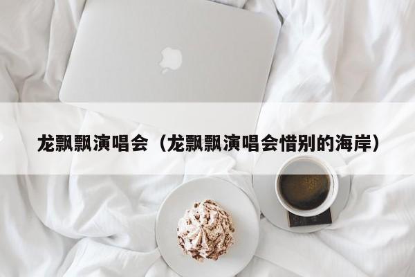 龙飘飘演唱会（龙飘飘演唱会惜别的海岸）