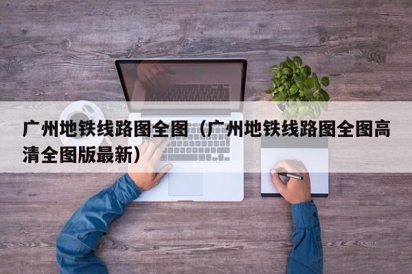 广州地铁线路图全图（广州地铁线路图全图高清全图版最新）