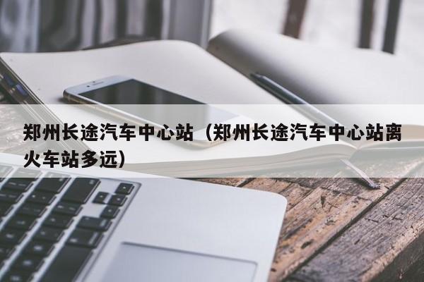 郑州长途汽车中心站（郑州长途汽车中心站离火车站多远）