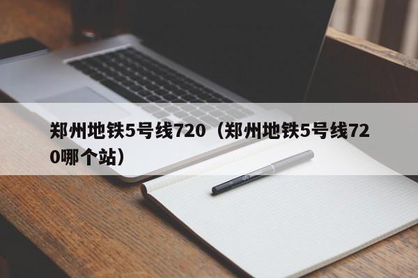 郑州地铁5号线720（郑州地铁5号线720哪个站）