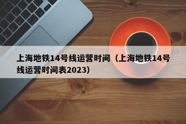 上海地铁14号线运营时间（上海地铁14号线运营时间表2023）