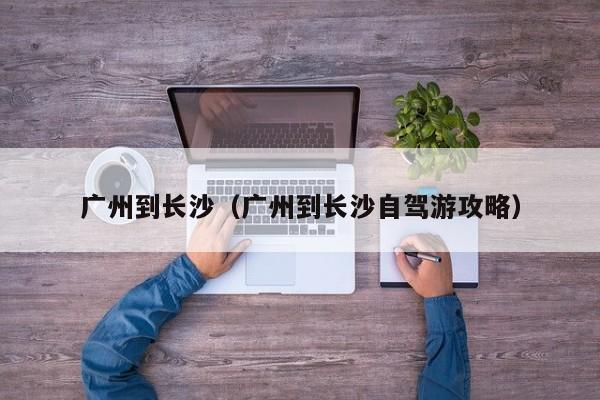广州到长沙（广州到长沙自驾游攻略）