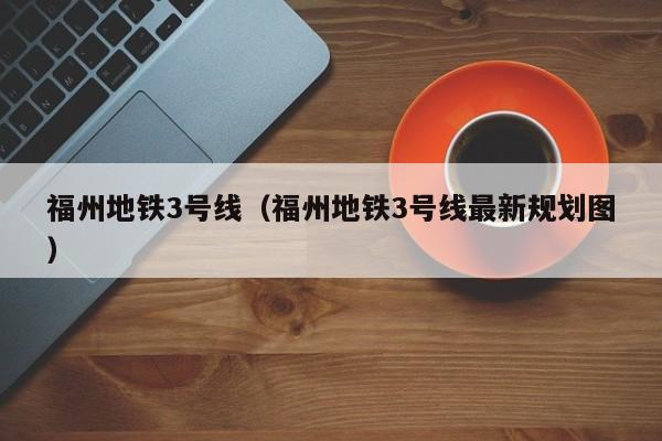 福州地铁3号线（福州地铁3号线最新规划图）