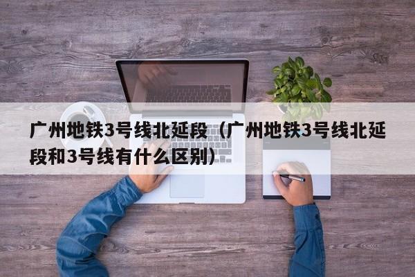 广州地铁3号线北延段（广州地铁3号线北延段和3号线有什么区别）
