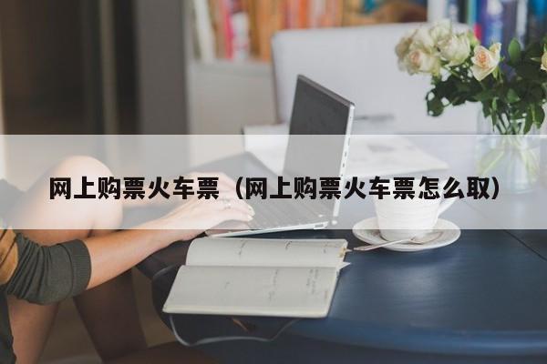 网上购票火车票（网上购票火车票怎么取）