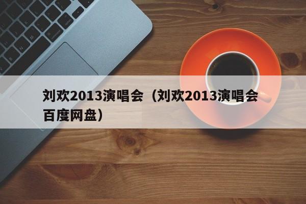 刘欢2013演唱会（刘欢2013演唱会 百度网盘）