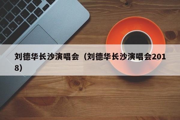 刘德华长沙演唱会（刘德华长沙演唱会2018）
