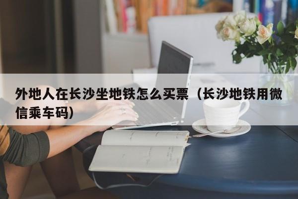 外地人在长沙坐地铁怎么买票（长沙地铁用微信乘车码）