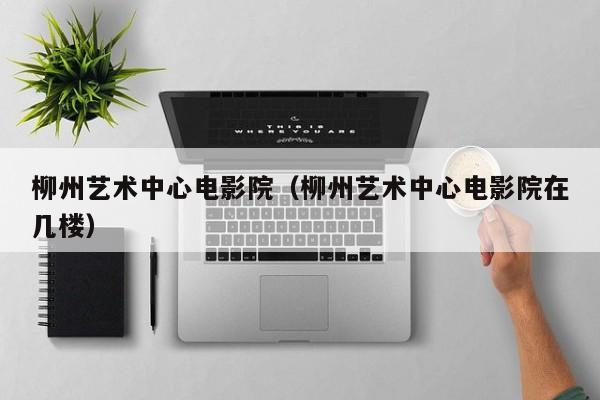 柳州艺术中心电影院（柳州艺术中心电影院在几楼）