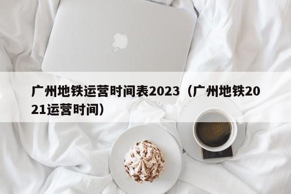 广州地铁运营时间表2023（广州地铁2021运营时间）