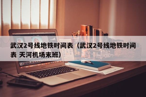 武汉2号线地铁时间表（武汉2号线地铁时间表 天河机场末班）