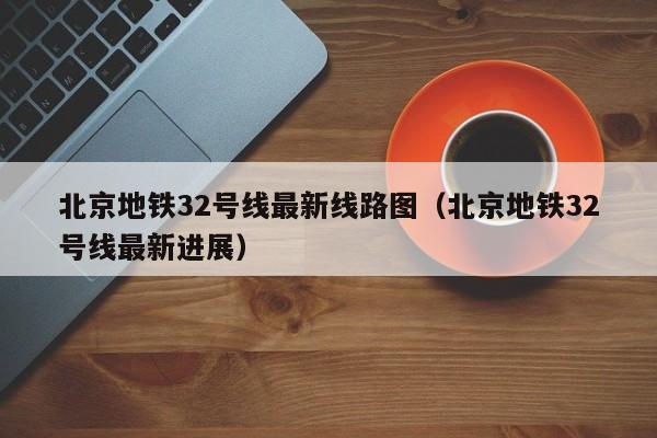 北京地铁32号线最新线路图（北京地铁32号线最新进展）