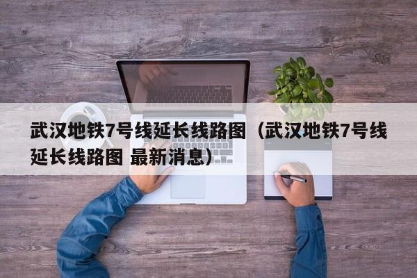武汉地铁7号线延长线路图（武汉地铁7号线延长线路图 最新消息）