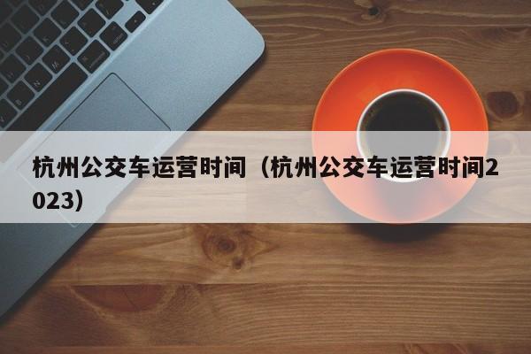 杭州公交车运营时间（杭州公交车运营时间2023）