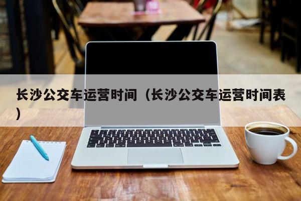 长沙公交车运营时间（长沙公交车运营时间表）