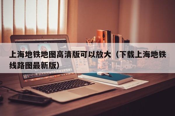 上海地铁地图高清版可以放大（下载上海地铁线路图最新版）