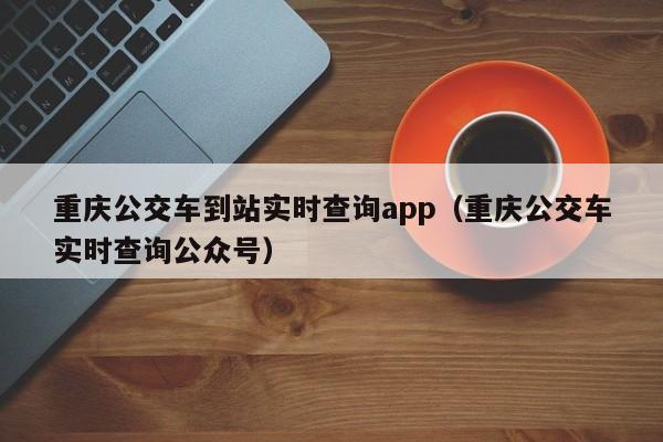 重庆公交车到站实时查询app（重庆公交车实时查询公众号）