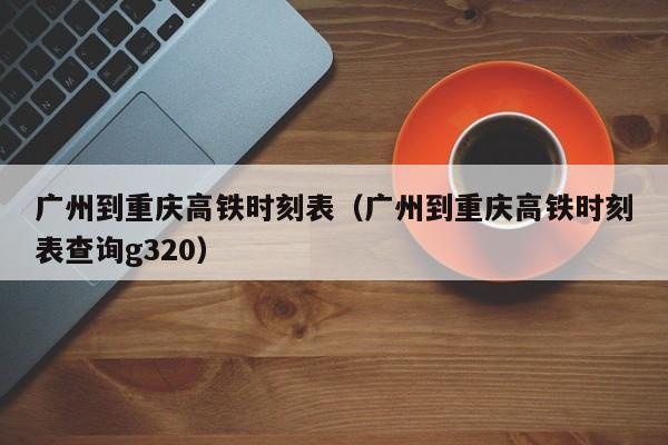 广州到重庆高铁时刻表（广州到重庆高铁时刻表查询g320）