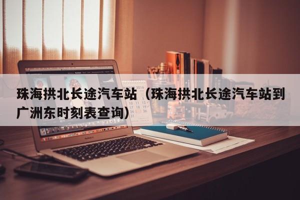 珠海拱北长途汽车站（珠海拱北长途汽车站到广洲东时刻表查询）