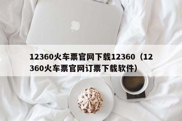 12360火车票官网下载12360（12360火车票官网订票下载软件）