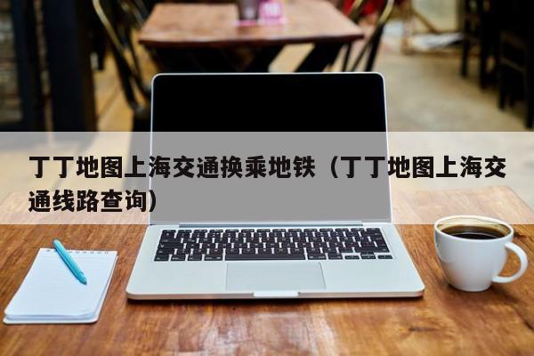 丁丁地图上海交通换乘地铁（丁丁地图上海交通线路查询）