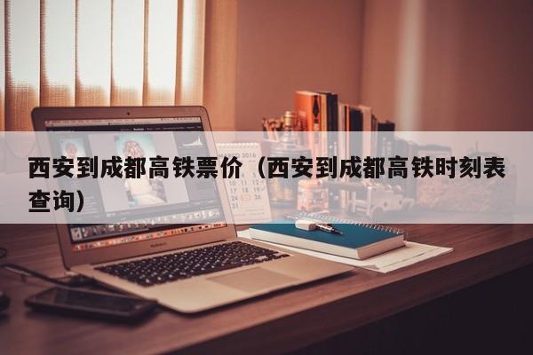 西安到成都高铁票价（西安到成都高铁时刻表查询）