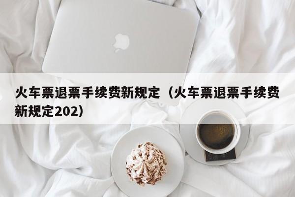 火车票退票手续费新规定（火车票退票手续费新规定202）