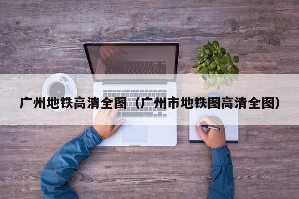 广州地铁高清全图（广州市地铁图高清全图）
