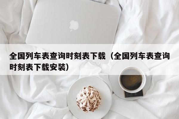 全国列车表查询时刻表下载（全国列车表查询时刻表下载安装）