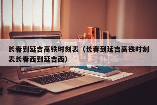 长春到延吉高铁时刻表（长春到延吉高铁时刻表长春西到延吉西）