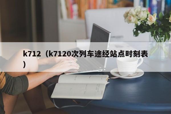 k712（k7120次列车途经站点时刻表）