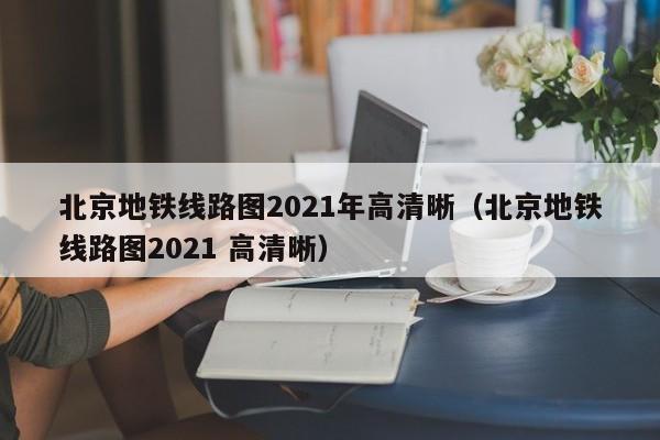 北京地铁线路图2021年高清晰（北京地铁线路图2021 高清晰）